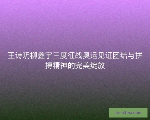 王诗玥柳鑫宇三度征战奥运见证团结与拼搏精神的完美绽放