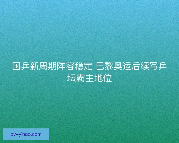 国乒新周期阵容稳定 巴黎奥运后续写乒坛霸主地位