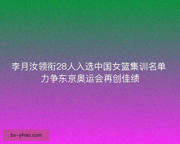 李月汝领衔28人入选中国女篮集训名单 力争东京奥运会再创佳绩