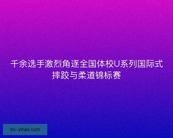 千余选手激烈角逐全国体校U系列国际式摔跤与柔道锦标赛